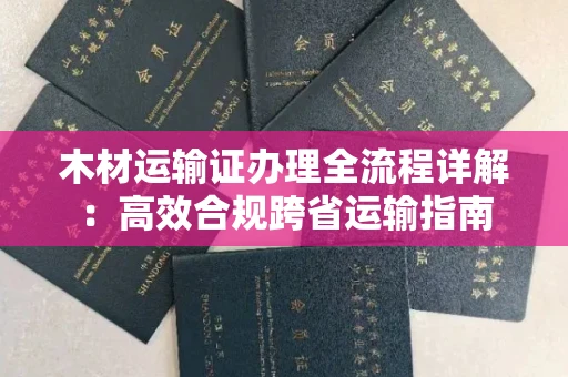 全国木材运输证办理全流程详解:高效合规跨省运输指南